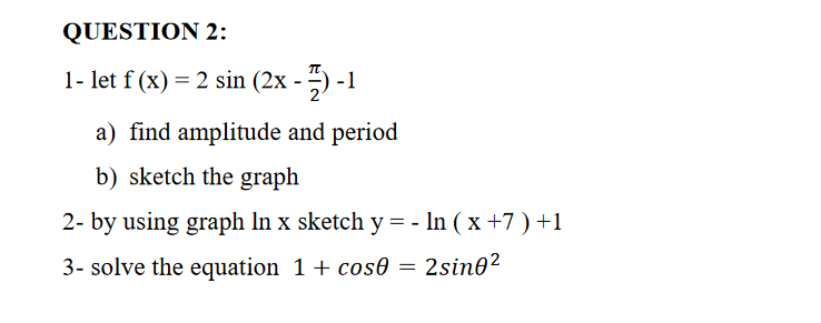 1- let f (x) = 2 sin (2x - –) -1
a) find amplitude and period
b) sketch the graph
2- by using graph In x sketch y = - In ( x +7 ) +1
3- solve the equation 1+ cos0
= 2sin0²
