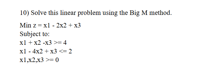 10) Solve this linear problem using the Big M method.
Min z = x1 - 2x2 + x3
Subject to:
x1 + x2 -x3 >= 4
xl - 4x2 + x3 <= 2
х1,x2,х3 >— 0
