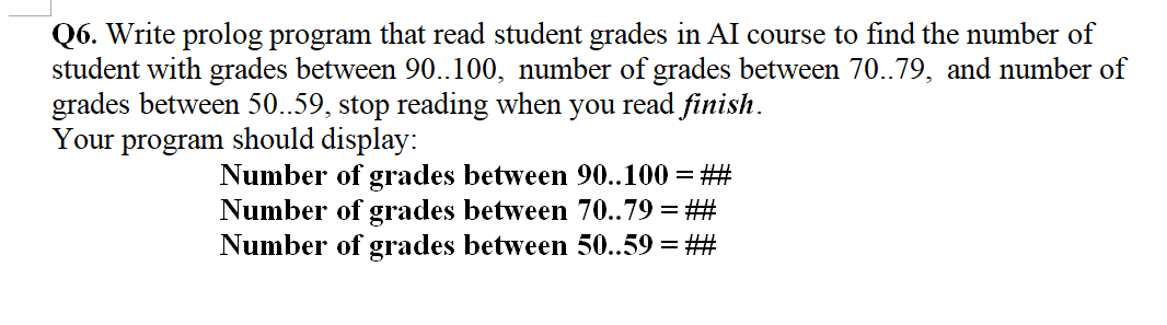 Q6. Write prolog program that read student grades in AI course to find the number of
student with grades between 90..100, number of grades between 70..79, and number of
grades between 50..59, stop reading when you read finish.
Your
program
should display:
Number of grades between 90..100 = ##
Number of grades between 70..79 = ##
Number of grades between 50..59 = ##
