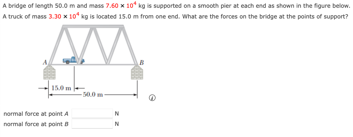 A bridge of length 50.0 m and mass 7.60 × 104 kg is supported on a smooth pier at each end as shown in the figure below.
A truck of mass 3.30 × 104 kg is located 15.0 m from one end. What are the forces on the bridge at the points of support?
A
15.0 m
50.0 m
normal force at point A
normal force at point B
Z Z
N
N
B