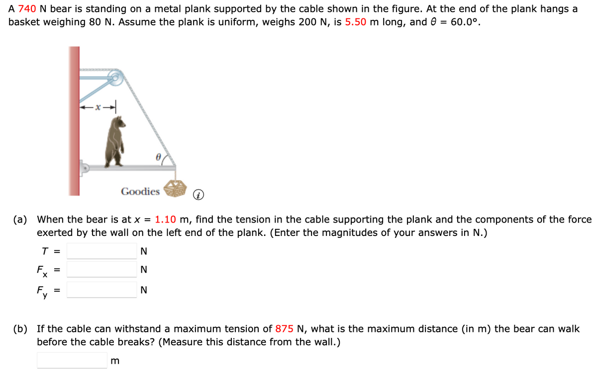 A 740 N bear is standing on a metal plank supported by the cable shown in the figure. At the end of the plank hangs a
basket weighing 80 N. Assume the plank is uniform, weighs 200 N, is 5.50 m long, and 0 = 60.0°.
Goodies
(a) When the bear is at x = 1.10 m, find the tension in the cable supporting the plank and the components of the force
exerted by the wall on the left end of the plank. (Enter the magnitudes of your answers in N.)
T =
F =
F
=
N
N
N
(b) If the cable can withstand a maximum tension of 875 N, what is the maximum distance (in m) the bear can walk
before the cable breaks? (Measure this distance from the wall.)
m