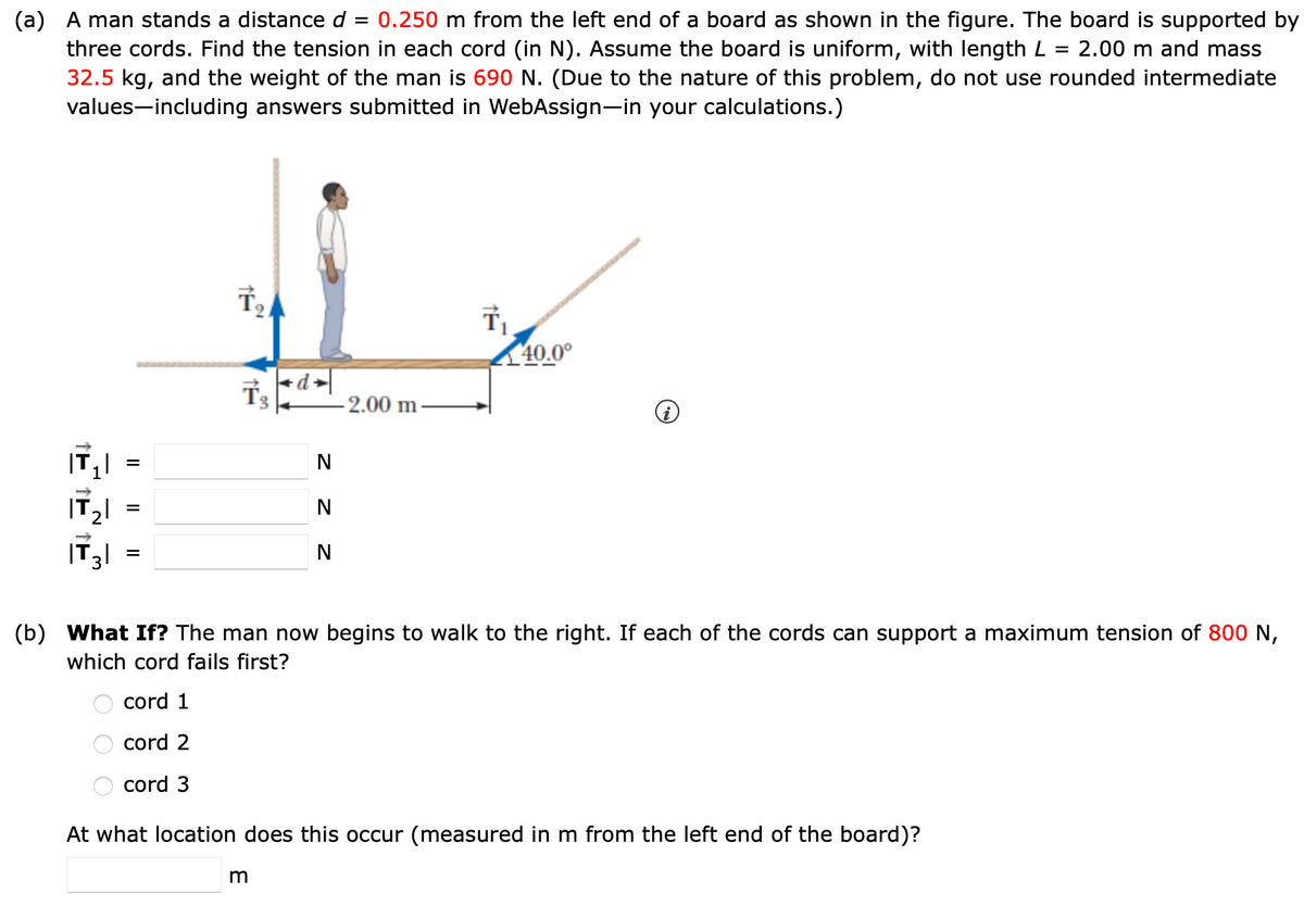 (a) A man stands a distance d = 0.250 m from the left end of a board as shown in the figure. The board is supported by
three cords. Find the tension in each cord (in N). Assume the board is uniform, with length L = 2.00 m and mass
32.5 kg, and the weight of the man is 690 N. (Due to the nature of this problem, do not use rounded intermediate
values-including answers submitted in WebAssign-in your calculations.)
子。
<d→
2.00 m
=
N
T₁
40.0°
|T₂
|T3|
=
=
N
N
(b) What If? The man now begins to walk to the right. If each of the cords can support a maximum tension of 800 N,
which cord fails first?
cord 1
cord 2
cord 3
At what location does this occur (measured in m from the left end of the board)?
m