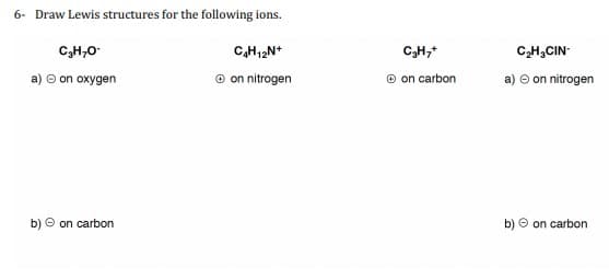 6- Draw Lewis structures for the following ions.
C₂H₂O-
a) Ⓒ on oxygen
b) on carbon
C₂H₁2N+
Ⓒon nitrogen
C₂H₂+
Ⓒon carbon
C₂H₂CIN-
a) → on nitrogen
b) on carbon