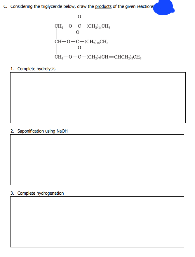 C. Considering the triglyceride below, draw the products of the given reactions
O
||
CH,—0–C(CH,),CH,
CH-O-C-(CH₂) 16CH3
O
CH₂-O-C-(CH₂),(CH=CHCH₂)3CH3
1. Complete hydrolysis
2. Saponification using NaOH
3. Complete hydrogenation