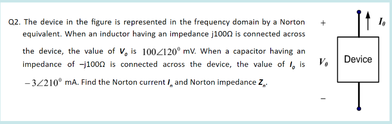 Q2. The device in the figure is represented in the frequency domain by a Norton
equivalent. When an inductor having an impedance j1000 is connected across
the device, the value of V, is 100Z120° mV. When a capacitor having an
Device
impedance of -j1000 is connected across the device, the value of I, is
- 3210° mA. Find the Norton current I, and Norton impedance Z,
