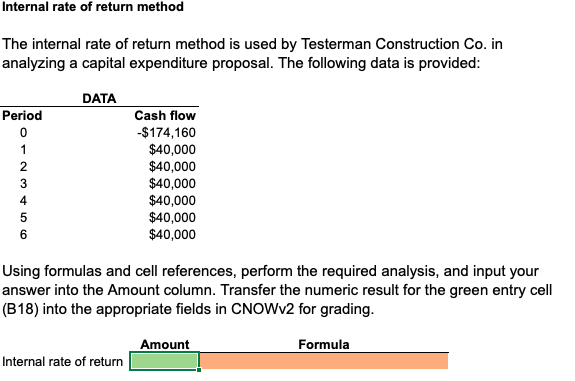 Internal rate of return method
The internal rate of return method is used by Testerman Construction Co. in
analyzing a capital expenditure proposal. The following data is provided:
DATA
Period
Cash flow
-$174,160
$40,000
$40,000
$40,000
$40,000
$40,000
$40,000
1
2
4
6
Using formulas and cell references, perform the required analysis, and input your
answer into the Amount column. Transfer the numeric result for the green entry cell
(B18) into the appropriate fields in CNOWV2 for grading.
Amount
Formula
Internal rate of return
