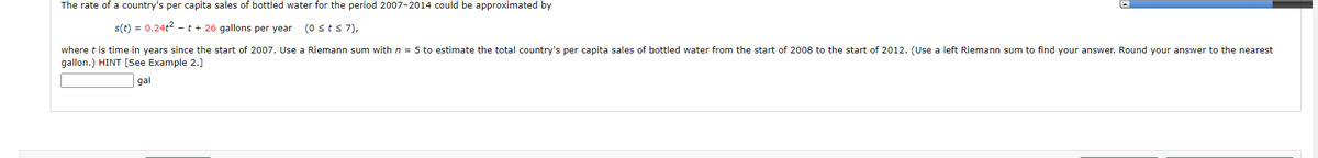 The rate of a country's per capita sales of bottled water for the period 2007-2014 could be approximated by
s(t) = 0.24t² t + 26 gallons per year (0 ≤ t ≤7),
where t is time in years since the start of 2007. Use a Riemann sum with n = 5 to estimate the total country's per capita sales of bottled water from the start of 2008 to the start of 2012. (Use a left Riemann sum to find your answer. Round your answer to the nearest
gallon.) HINT [See Example 2.]
gal