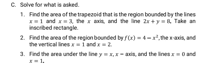 C. Solve for what is asked.
1. Find the area of the trapezoid that is the region bounded by the lines
x = 1 and x = 3, the x axis, and the line 2x +y = 8. Take an
inscribed rectangle.
2. Find the area of the region bounded by f (x) = 4– x², the x-axis, and
the vertical lines x = 1 and x = 2.
3. Find the area under the line y = x, x – axis, and the lines x = 0 and
x = 1.
