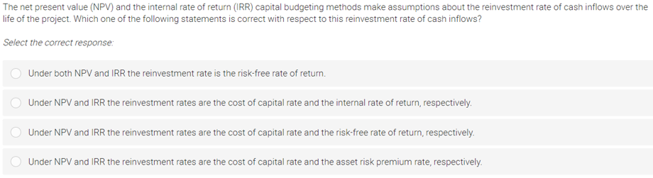 The net present value (NPV) and the internal rate of return (IRR) capital budgeting methods make assumptions about the reinvestment rate of cash inflows over the
life of the project. Which one of the following statements is correct with respect to this reinvestment rate of cash inflows?
Select the correct response:
Under both NPV and IRR the reinvestment rate is the risk-free rate of return.
Under NPV and IRR the reinvestment rates are the cost of capital rate and the internal rate of return, respectively.
Under NPV and IRR the reinvestment rates are the cost of capital rate and the risk-free rate of return, respectively.
Under NPV and IRR the reinvestment rates are the cost of capital rate and the asset risk premium rate, respectively.
