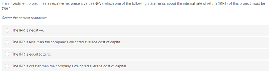 If an investment project has a negative net present value (NPV), which one of the following statements about the internal rate of return (IRRT) of this project must be
true?
Select the correct response:
The IRR is negative.
The IRR is less than the company's weighted average cost of capital.
The IRR is equal to zero.
The IRR is greater than the company's weighted average cost of capital.
