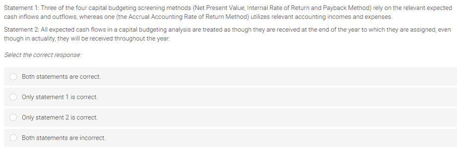 Statement 1: Three of the four capital budgeting screening methods (Net Present Value, Internal Rate of Return and Payback Method) rely on the relevant expected
cash inflows and outflows, whereas one (the Accrual Accounting Rate of Return Method) utilizes relevant accounting incomes and expenses.
Statement 2: All expected cash flows in a capital budgeting analysis are treated as though they are received at the end of the year to which they are assigned, even
though in actuality, they will be received throughout the year.
Select the correct response:
Both statements are correct.
Only statement 1 is correct.
Only statement 2 is correct.
Both statements are incorrect.
