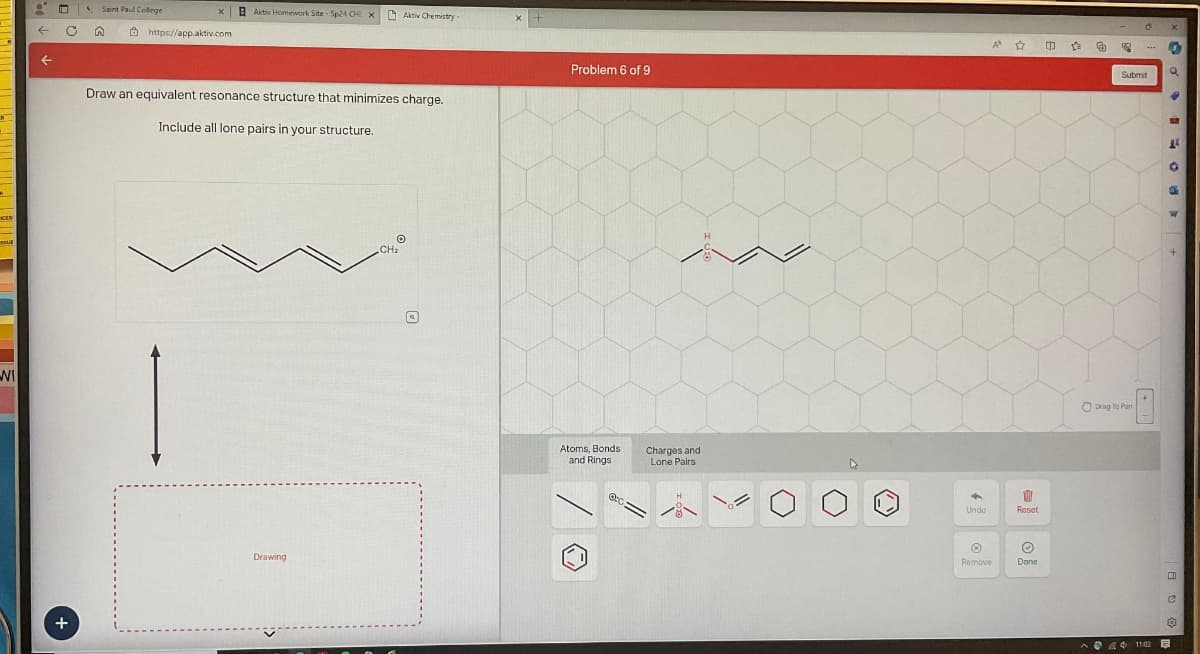 OCES
RUE
WI
← C
+
4 Saint Paul College
n
X
https://app.aktiv.com
Aktiv Homework Site Sp24 CHE X Aktiv Chemistry
Draw an equivalent resonance structure that minimizes charge.
Include all lone pairs in your structure.
Drawing
O
CH₂
Q
Problem 6 of 9
Atoms, Bonds
and Rings
Or
Charges and
Lone Pairs
Undo
Ⓡ
Remove
A 17
Reset
Ⓒ
Done
[D 企
€
5
O
Drag To Pan
***
Submit
^4 11:03
x
0
Q
W
1
O
a
C
✪