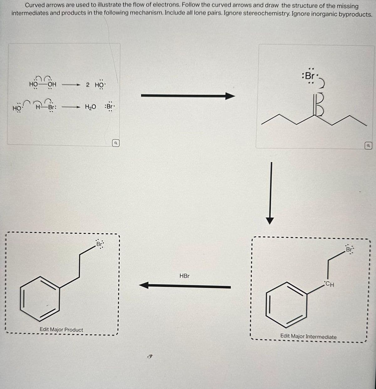 Curved arrows are used to illustrate the flow of electrons. Follow the curved arrows and draw the structure of the missing
intermediates and products in the following mechanism. Include all lone pairs. Ignore stereochemistry. Ignore inorganic byproducts.
HO
HO -OH →
H Bri
Edit Major Product
2 HO
H₂O :Br.
Br
Q
HBr
:Br
CH
Edit Major Intermediate
Br
Q