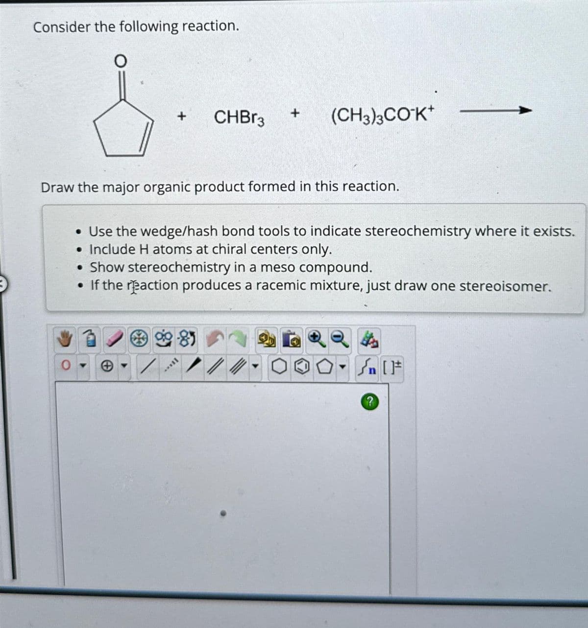 Consider the following reaction.
O
+
0
CHBr3
Draw the major organic product formed in this reaction.
81
+
[****
(CH3)3CO¹K+
• Use the wedge/hash bond tools to indicate stereochemistry where it exists.
• Include H atoms at chiral centers only.
• Show stereochemistry in a meso compound.
If the reaction produces a racemic mixture, just draw one stereoisomer.
- √n [F]
?