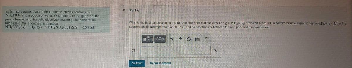 Instant cold packs used to treat athletic injuries contain solid
NH4NO3 and a pouch of water. When the pack is squeezed, the
pouch breaks and the solid dissolves, lowering the temperature
because of the endothermic reaction
NH4NO3(s) + H₂O(1)→ NH4NO3(aq) AH = +25.7 kJ
V
Part A
What is the final temperature in a squeezed cold pack that contains 42.5 g of NH4NO3 dissolved in 125 mL of water? Assume a specific heat of 4.18J/(g° C) for the
solution, an initial temperature of 30.0 °C, and no heat transfer between the cold pack and the environment
IVE ΑΣΦ
1
F
O
?
It =
°C
Submit
Request Answer