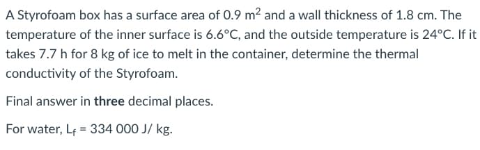 A Styrofoam box has a surface area of 0.9 m2 and a wall thickness of 1.8 cm. The
temperature of the inner surface is 6.6°C, and the outside temperature is 24°C. If it
takes 7.7 h for 8 kg of ice to melt in the container, determine the thermal
conductivity of the Styrofoam.
Final answer in three decimal places.
For water, Lf = 334 000 J/ kg.
