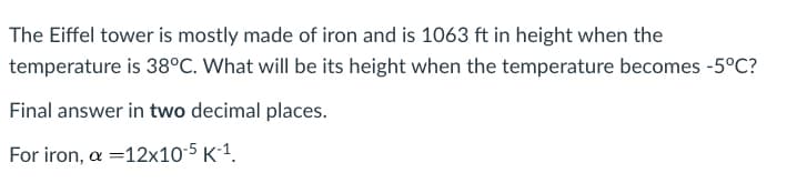 The Eiffel tower is mostly made of iron and is 1063 ft in height when the
temperature is 38°C. What will be its height when the temperature becomes -5°C?
Final answer in two decimal places.
For iron, a =12x10-5 K´1.
