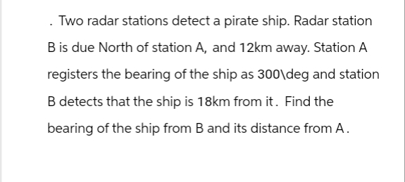 . Two radar stations detect a pirate ship. Radar station
B is due North of station A, and 12km away. Station A
registers the bearing of the ship as 300\deg and station
B detects that the ship is 18km from it. Find the
bearing of the ship from B and its distance from A.