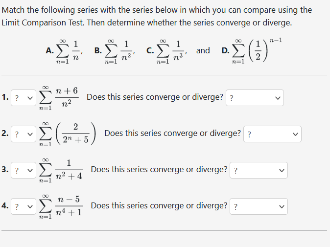 Match the following series with the series below in which you can compare using the
Limit Comparison Test. Then determine whether the series converge or diverge.
n-1
1. ?
2. ?
3. ?
4. ?
A.
n=1
<
iM8
∞
n=1
n=1
n
n+6
n²
-2 (2-²715)
+5
n=1
1
+4
5
B.
n -
n² + 1
∞
n=1
n2¹
C.
n=1
1
n³'
and
D.
Σ(;)
Does this series converge or diverge? ?
Does this series converge or diverge? ?
Does this series converge or diverge? ?
Does this series converge or diverge? ?
<