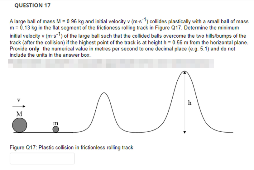 QUESTION 17
A large ball of mass M = 0.96 kg and initial velocity v (m-s-1) collides plastically with a small ball of mass
m = 0.13 kg in the flat segment of the frictioness rolling track in Figure Q17. Determine the minimum
initial velocity v (m-s-1) of the large ball such that the collided balls overcome the two hills/bumps of the
track (after the collision) if the highest point of the track is at height h = 0.56 m from the horizontal plane.
Provide only the numerical value in metres per second to one decimal place (e.g. 5.1) and do not
include the units in the answer box.
M
m
ла
Figure Q17: Plastic collision in frictionless rolling track
h
