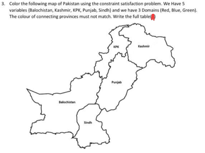 3. Color the following map of Pakistan using the constraint satisfaction problem. We Have 5
variables (Balochistan, Kashmir, KPK, Punjab, Sindh) and we have 3 Domains (Red, Blue, Green).
The colour of connecting provinces must not match. Write the full table
Balochistan
Sindh
KPK
Punjab
Kashmir
