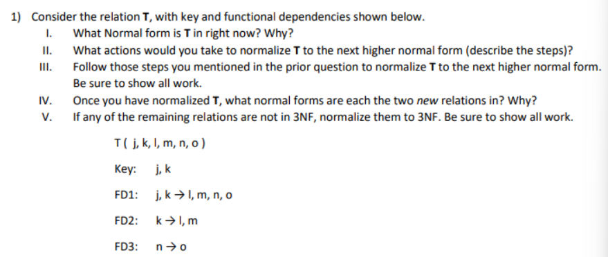 1) Consider the relation T, with key and functional dependencies shown below.
1.
What Normal form is T in right now? Why?
What actions would you take to normalize T to the next higher normal form (describe the steps)?
Follow those steps you mentioned in the prior question to normalize T to the next higher normal form.
Be sure to show all work.
II.
III.
IV.
V.
Once you have normalized T, what normal forms are each the two new relations in? Why?
If any of the remaining relations are not in 3NF, normalize them to 3NF. Be sure to show all work.
T( j, k, l, m, n, o)
Key:
j, k
FD1: j, k→ l, m, n, o
FD2:
k→ I, m
FD3:
n➜o