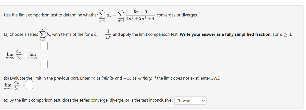 Use the limit comparison test to determine whether
(a) Choose a series
an
lim
n→∞ bn
= lim
n→∞
∞
=
n=4
Σαπ-Σ
n=4
bn with terms of the form bn =
n=4
5n +9
4n³ + 2n² + 4
converges or diverges.
1
and apply the limit comparison test. Write your answer as a fully simplified fraction. For n > 4,
nº
(b) Evaluate the limit in the previous part. Enter ∞ as infinity and - as -infinity. If the limit does not exist, enter DNE.
an
lim
n→∞ bn
(c) By the limit comparison test, does the series converge, diverge, or is the test inconclusive? Choose