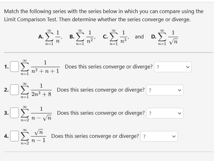 Match the following series with the series below in which you can compare using the
Limit Comparison Test. Then determine whether the series converge or diverge.
1.
2.
3.
4.
n=1
∞
n=1
M8 M8
n=2
n=2
A.
∞
1
n² +n +1
n=
1
2n³ +8
√n
n
1
n √n
I
B.
n²
CY=3
C.
n³
n=
"
and D.
Does this series converge or diverge? ?
Does this series converge or diverge? ?
Does this series converge or diverge? ?
Σ
n=1
Does this series converge or diverge? ?
1
n
<
<