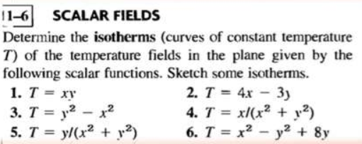 11-6 SCALAR FIELDS
Determine the isotherms (curves of constant temperature
T) of the temperature fields in the plane given by the
following scalar functions. Sketch some isotherms.
2. T = 4x - 3y
4. T = x/(x² +1.²)
6. T = x² - y² + 8y
1. T = xy
3.
5. T = y/(x² + 1.²)
T=²12
-