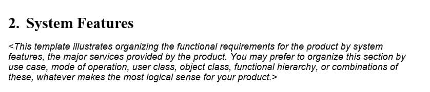 2. System Features
<This template illustrates organizing the functional requirements for the product by system
features, the major services provided by the product. You may prefer to organize this section by
use case, mode of operation, user class, object class, functional hierarchy, or combinations of
these, whatever makes the most logical sense for your product.>
