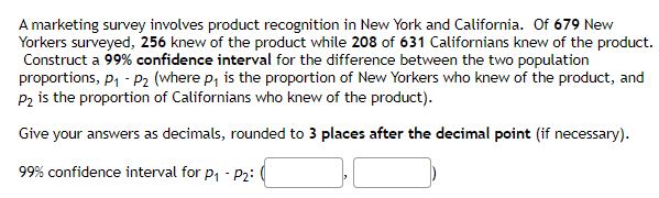 A marketing survey involves product recognition in New York and California. Of 679 New
Yorkers surveyed, 256 knew of the product while 208 of 631 Californians knew of the product.
Construct a 99% confidence interval for the difference between the two population
proportions, P₁-P₂ (where p₁ is the proportion of New Yorkers who knew of the product, and
P₂ is the proportion of Californians who knew of the product).
Give your answers as decimals, rounded to 3 places after the decimal point (if necessary).
99% confidence interval for P₁ - P2: