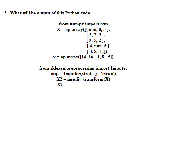 3. What will be output of this Python code
from numpy import nan
X = np.array([[nan, 0, 3 ],
[3,7,9],
[3,5,2],
[4, nan, 6],
[8, 8, 1]])
y = np.array([14, 16, -1, 8, -5])
from sklearn.preprocessing import Imputer
imp = Imputer(strategy='mean')
X2 = imp.fit_transform(X)
X2