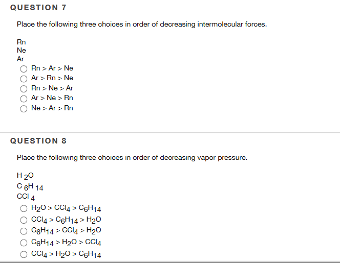 QUESTION 7
Place the following three choices in order of decreasing intermolecular forces.
Rn
Ne
Ar
Rn > Ar > Ne
Ar > Rn > Ne
Rn > Ne > Ar
Ar > Ne > Rn
Ne > Ar> Rn
QUESTION 8
Place the following three choices in order of decreasing vapor pressure.
H 20
C 6H 14
CCI 4
H₂O > CCl4 > C6H14
CCl4 > C6H14 > H₂O
C6H14 > CCl4 > H₂O
C6H14 > H₂O > CCl4
CCl4 > H₂O > C6H14