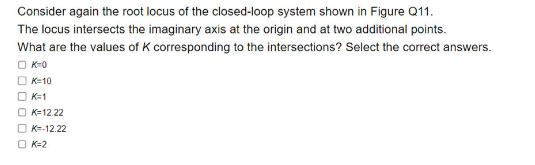 Consider again the root locus of the closed-loop system shown in Figure Q11.
The locus intersects the imaginary axis at the origin and at two additional points.
What are the values of K corresponding to the intersections? Select the correct answers.
OK-0
K=10
K=1
K=12.22
K=-12.22
OK=2