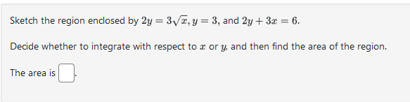 Sketch the region enclosed by 2y = 3√x, y = 3, and 2y + 3x = 6.
Decide whether to integrate with respect to x or y, and then find the area of the region.
The area is