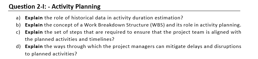 Question 2-1: - Activity Planning
a) Explain the role of historical data in activity duration estimation?
b) Explain the concept of a Work Breakdown Structure (WBS) and its role in activity planning.
c) Explain the set of steps that are required to ensure that the project team is aligned with
the planned activities and timelines?
d) Explain the ways through which the project managers can mitigate delays and disruptions
to planned activities?