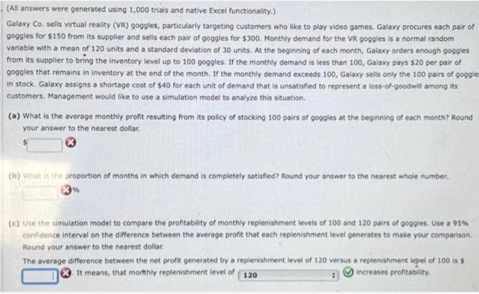 (All answers were generated using 1,000 trials and native Excel functionality.)
Galaxy Co. sells virtual reality (VR) goggles, particularly targeting customers who like to play video games. Galaxy procures each pair of
goggles for $150 from its supplier and sells each pair of goggles for $300. Monthly demand for the VR goggles is a normal random
variable with a mean of 120 units and a standard deviation of 30 units. At the beginning of each month, Galaxy orders enough goggles
from its supplier to bring the inventory level up to 100 goggles. If the monthly demand is less than 100, Galaxy pays $20 per pair of
goggles that remains in inventory at the end of the month. If the monthly demand exceeds 100, Galaxy sells only the 100 pairs of goggle
in stock. Galaxy assigns a shortage cost of $40 for each unit of demand that is unsatisfied to represent a loss-of-goodwill among its
customers. Management would like to use a simulation model to analyze this situation.
(a) What is the average monthly profit resulting from its policy of stocking 100 pairs of goggles at the beginning of each month? Round
your answer to the nearest dollar.
(b) What is the proportion of months in which demand is completely satisfied? Round your answer to the nearest whole number.
(c) use the simulation model to compare the profitability of monthly replenishment levels of 100 and 120 pairs of goggles. Use a 95%
confidence interval on the difference between the average profit that each replenishment level generates to make your comparison.
Round your answer to the nearest dollar.
The average difference between the net profit generated by a replenishment level of 120 versus a replenishment level of 100 is $
It means, that mortthly replenishment level of
increases profitability,
120