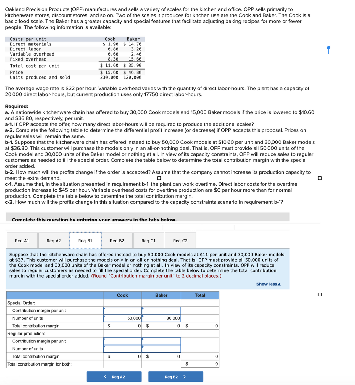 Oakland Precision Products (OPP) manufactures and sells a variety of scales for the kitchen and office. OPP sells primarily to
kitchenware stores, discount stores, and so on. Two of the scales it produces for kitchen use are the Cook and Baker. The Cook is a
basic food scale. The Baker has a greater capacity and special features that facilitate adjusting baking recipes for more or fewer
people. The following information is available:
Costs per unit
Direct materials.
Direct labor
Variable overhead
Fixed overhead
Total cost per unit
Price
Units produced and sold
The average wage rate is $32 per hour. Variable overhead varies with the quantity of direct labor-hours. The plant has a capacity of
20,000 direct labor-hours, but current production uses only 17,750 direct labor-hours.
Required:
a. A nationwide kitchenware chain has offered to buy 30,000 Cook models and 15,000 Baker models if the price is lowered to $10.60
and $36.80, respectively, per unit.
a-1. If OPP accepts the offer, how many direct labor-hours will be required to produce the additional scales?
a-2. Complete the following table to determine the differential profit increase (or decrease) if OPP accepts this proposal. Prices on
regular sales will remain the same.
b-1. Suppose that the kitchenware chain has offered instead to buy 50,000 Cook models at $10.60 per unit and 30,000 Baker models
at $36.80. This customer will purchase the models only in an all-or-nothing deal. That is, OPP must provide all 50,000 units of the
Cook model and 30,000 units of the Baker model or nothing at all. In view of its capacity constraints, OPP will reduce sales to regular
customers as needed to fill the special order. Complete the table below to determine the total contribution margin with the special
order added.
Req A1
Cook
$ 1.90
0.80
0.60
8.30
b-2. How much will the profits change if the order is accepted? Assume that the company cannot increase its production capacity to
meet the extra demand.
c-1. Assume that, in the situation presented in requirement b-1, the plant can work overtime. Direct labor costs for the overtime
production increase to $45 per hour. Variable overhead costs for overtime production are $6 per hour more than for normal
production. Complete the table below to determine the total contribution margin.
c-2. How much will the profits change in this situation compared to the capacity constraints scenario in requirement b-1?
Req A2
3.20
2.40
15.60
$11.60 $ 35.90
Complete this question by entering vour answers in the tabs below.
Special Order:
Contribution margin per unit
Number of units
Total contribution margin
Regular production:
Baker
$14.70
$15.60 $ 46.80
230,000 120,000
Req B1
Contribution margin per unit
Number of units
Total contribution margin
Total contribution margin for both:
Req B2
Suppose that the kitchenware chain has offered instead to buy 50,000 Cook models at $11 per unit and 30,000 Baker models
at $37. This customer will purchase the models only in an all-or-nothing deal. That is, OPP must provide all 50,000 units of
the Cook model and 30,000 units of the Baker model or nothing at all. In view of its capacity constraints, OPP will reduce
sales to regular customers as needed to fill the special order. Complete the table below to determine the total contribution
margin with the special order added. (Round "Contribution margin per unit" to 2 decimal places.)
$
$
Cook
< Req A2
Req C1
50,000
0 $
0 $
Req C2
Baker
30,000
0
0
Req B2
$
$
>
Total
0
0
0
Show less