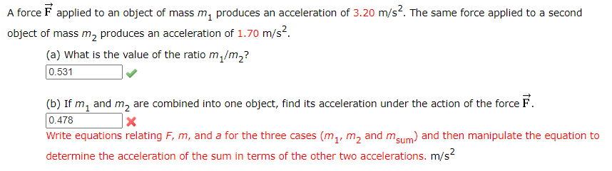 A force F applied to an object of mass m, produces an acceleration of 3.20 m/s?. The same force applied to a second
object of mass m, produces an acceleration of 1.70 m/s?.
(a) What is the value of the ratio m,/m2?
0.531
(b) If m, and m, are combined into one object, find its acceleration under the action of the force F.
0.478
Write equations relating F, m, and a for the three cases (m1, m, and mgum) and then manipulate the equation to
determine the acceleration of the sum in terms of the other two accelerations. m/s?
