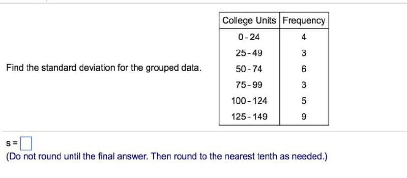 College Units Frequency
0-24
4
25-49
Find the standard deviation for the grouped data.
50-74
75-99
3
100 - 124
125-149
9.
s =
(Do not round until the final answer. Then round to the nearest tenth as needed.)
3.
CO
