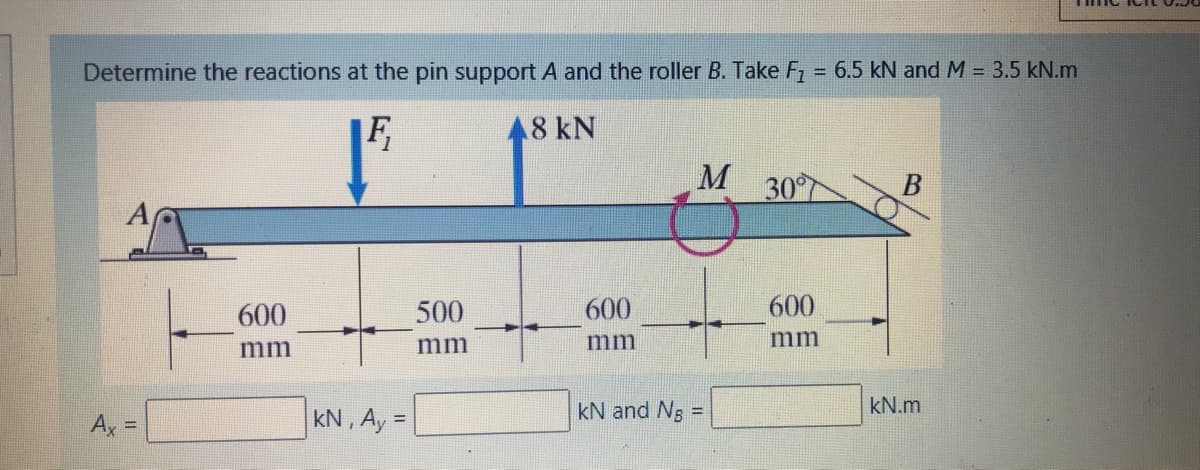Determine the reactions at the pin support A and the roller B. Take F = 6.5 kN and M = 3.5 kN.m
F,
8 kN
M
30
600
500
600
600
mm
mm
mm
mm
kN , Ay =
kN and Ng
kN.m
%3D
Ax =
