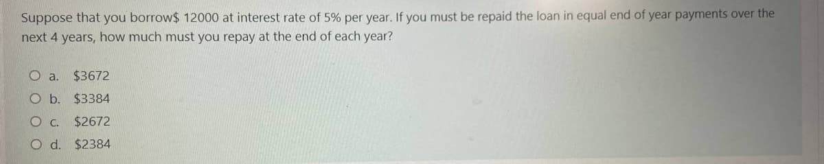 Suppose that you borrow$ 12000 at interest rate of 5% per year. If you must be repaid the loan in equal end of year payments over the
next 4 years, how much must you repay at the end of each year?
O a. $3672
Ob.
$3384
Oc.
$2672
O d. $2384
