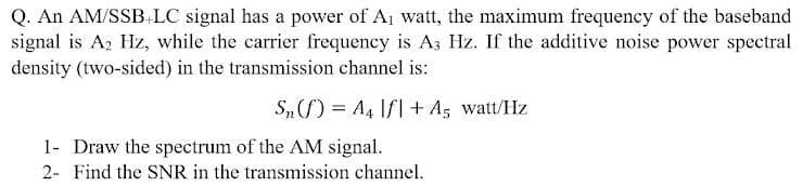 Q. An AM/SSB.LC signal has a power of Aj watt, the maximum frequency of the baseband
signal is Az Hz, while the carrier frequency is A3 Hz. If the additive noise power spectral
density (two-sided) in the transmission channel is:
S„) = A4 Ifl+ A, watt/Hz
1- Draw the spectrum of the AM signal.
2- Find the SNR in the transmission channel.
