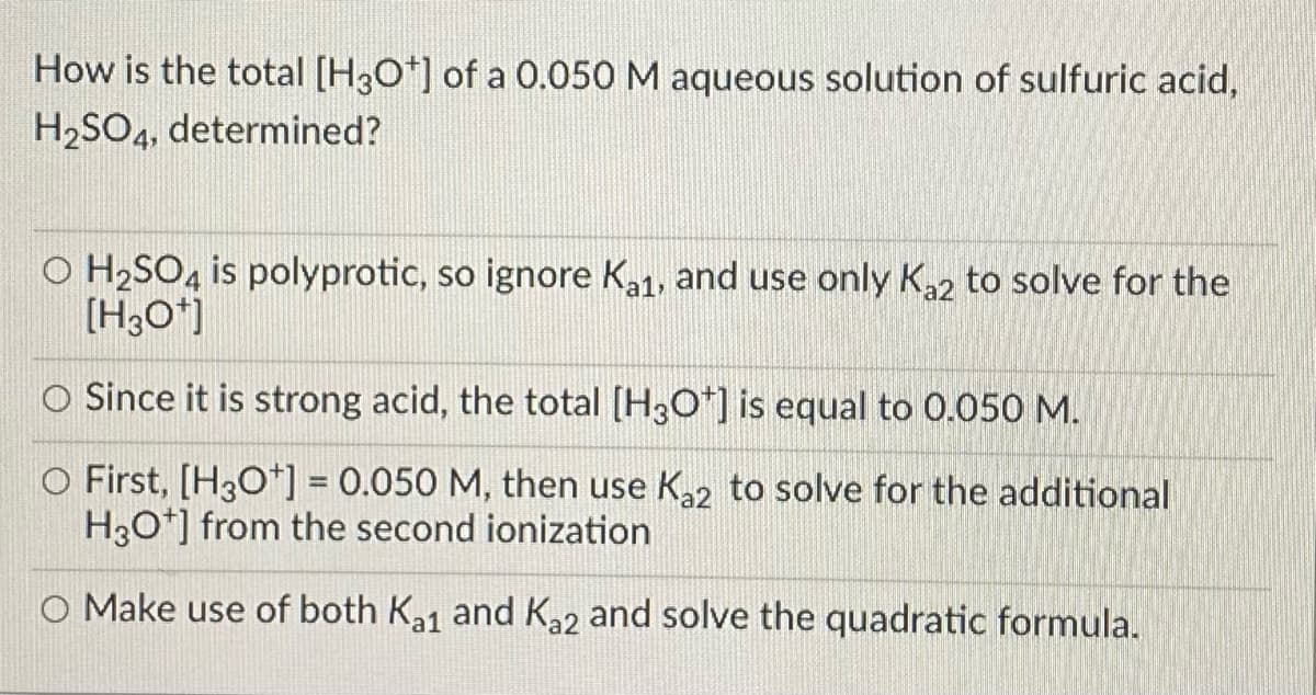 How is the total [H3O*] of a O.050 M aqueous solution of sulfuric acid,
H2SO4, determined?
O H2SO, is polyprotic, so ignore Ka1, and use only Ka2 to solve for the
[H3O*)
O Since it is strong acid, the total [H3O*] is equal to 0.050 M.
O First, [H3O*] = 0.050 M, then use K2 to solve for the additional
H30*] from the second ionization
O Make use of both Ka1 and K22 and solve the quadratic formula.

