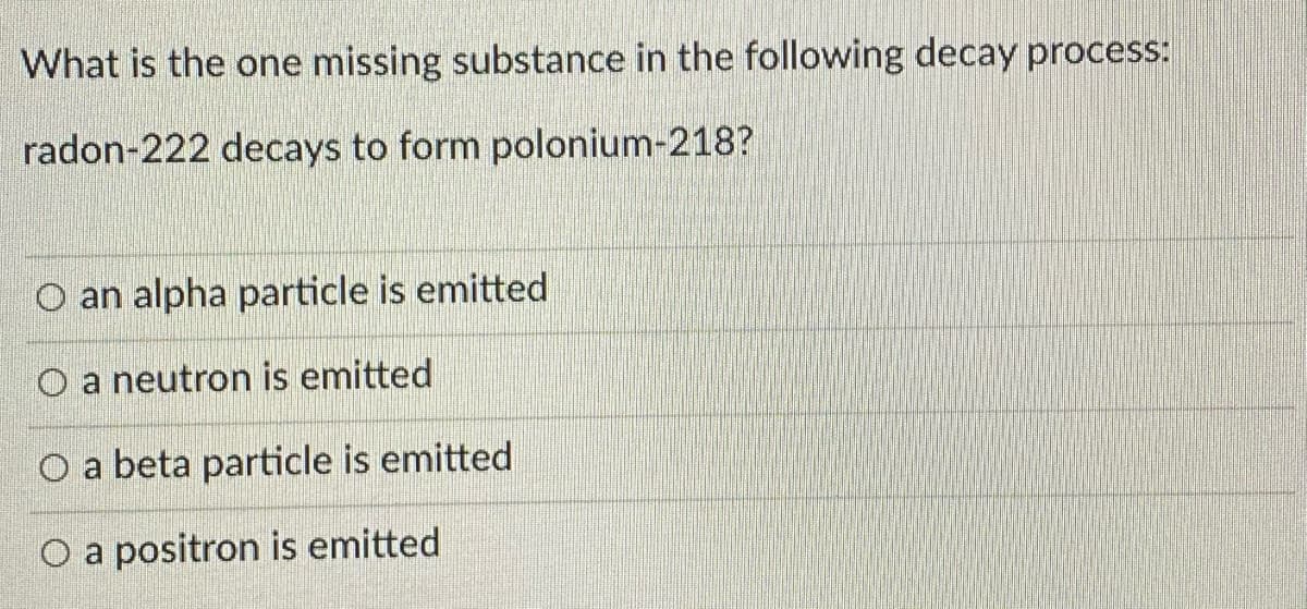 What is the one missing substance in the following decay process:
radon-222 decays to form polonium-218?
O an alpha particle is emitted
O a neutron is emitted
O a beta particle is emitted
O a positron is emitted
