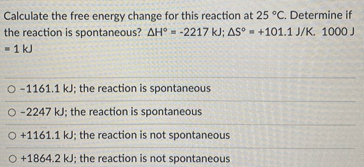 Calculate the free energy change for this reaction at 25 °C. Determine if
+101.1 J/K. 1000 J
the reaction is spontaneous? AH° = -2217 kJ; AS°
= 1 kJ
O -1161.1 kJ; the reaction is spontaneous
O -2247 kJ; the reaction is spontaneous
O +1161.1 kJ; the reaction is not spontaneous
O +1864.2 kJ; the reaction is not spontaneous
