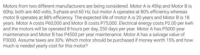 Motors from two different manufacturers are being considered. Motor A is 45hp and Motor B is
60hp, both are 460 volts, 3-phase and 60 Hz, but motor A operates at 80% efficiency whereas
motor B operates at 88% efficiency. The expected life of motor A is 20 years and Motor B is 18
years. Motor A costs P60,000 and Motor B costs P75,000. Electrical energy costs P2.00 per kwh
and the motors will be operated 8 hours per day, 250 days per year. Motor A has P5000 year
maintenance and Motor B has P4500 per year maintenance. Motor A has a salvage value of
P3000. Assume taxes are 30%. Which motor should be purchased if money worth 15% and how
much is needed yearly cost for this motor?
