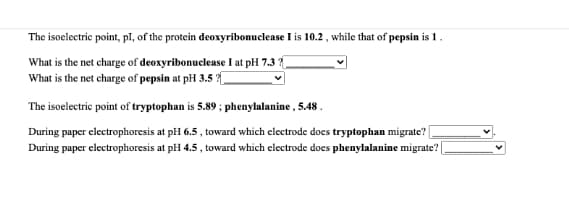 The isoelectric point, pI, of the protein deoxyribonuclease I is 10.2 , while that of pepsin is 1.
What is the net charge of deoxyribonuclease I at pH 7.3 ?
What is the net charge of pepsin at pH 3.5 ?
The isoelectric point of tryptophan is 5.89 ; phenylalanine , 5.48 .
During paper electrophoresis at pH 6.5 , toward which clectrode does tryptophan migrate?
During paper electrophoresis at pH 4.5, toward which electrode does phenylalanine migrate? [
