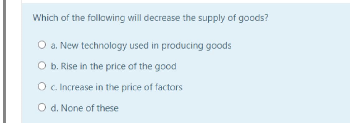 Which of the following will decrease the supply of goods?
O a. New technology used in producing goods
O b. Rise in the price of the good
O c. Increase in the price of factors
O d. None of these
