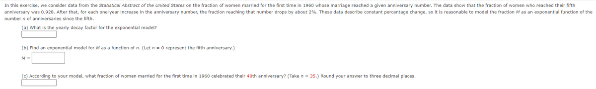 In this exercise, we consider data from the Statistical Abstract of the United States on the fraction of women married for the first time in 1960 whose marriage reached a given anniversary number. The data show that the fraction of women who reached their fifth
anniversary was 0.928. After that, for each one-year increase in the anniversary number, the fraction reaching that number drops by about 2%. These data describe constant percentage change, so it is reasonable to model the fraction M as an exponential function of the
number n of anniversaries since the fifth.
(a) What is the yearly decay factor for the exponential model?
(b) Find an exponential model for M as a function of n. (Let n = 0 represent the fifth anniversary.)
M =
(c) According to your model, what fraction of women married for the first time in 1960 celebrated their 40th anniversary? (Take n = 35.) Round your answer to three decimal places.